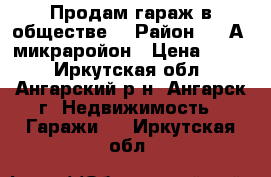 Продам гараж в обществе. › Район ­ 6“А“ микраройон › Цена ­ 500 - Иркутская обл., Ангарский р-н, Ангарск г. Недвижимость » Гаражи   . Иркутская обл.